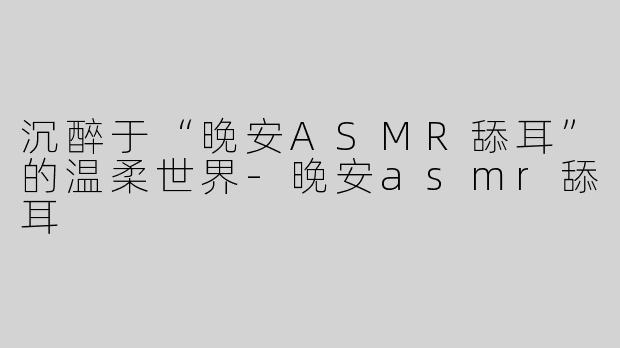 沉醉于“晚安ASMR舔耳”的温柔世界-晚安asmr舔耳