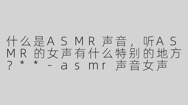 什么是ASMR声音，听ASMR的女声有什么特别的地方？**