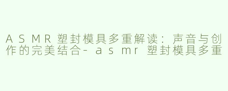 ASMR塑封模具多重解读：声音与创作的完美结合-asmr塑封模具多重