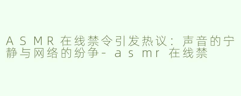 ASMR在线禁令引发热议：声音的宁静与网络的纷争-asmr在线禁