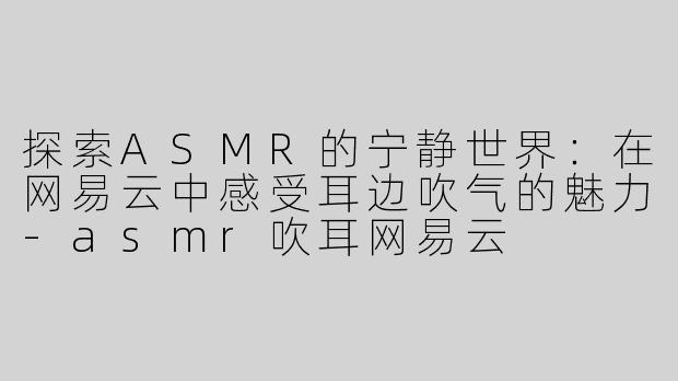 探索ASMR的宁静世界：在网易云中感受耳边吹气的魅力-asmr吹耳网易云