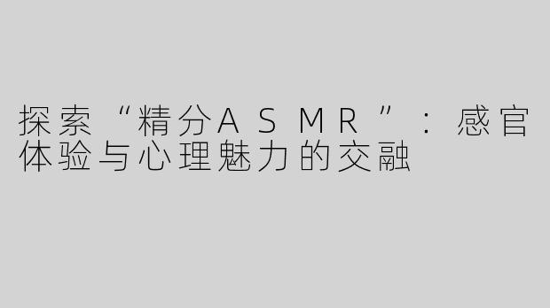 探索“精分ASMR”：感官体验与心理魅力的交融