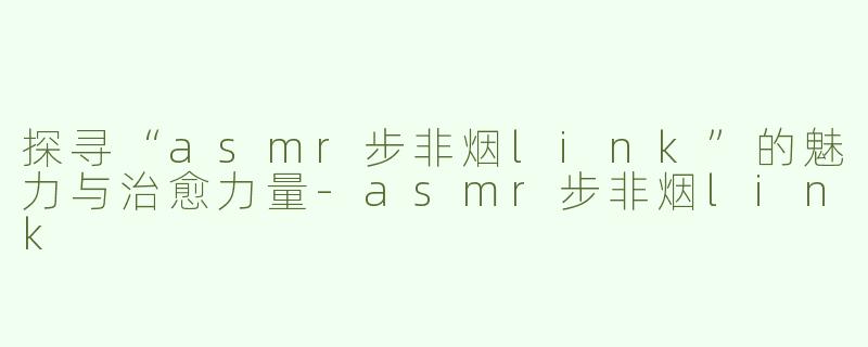 探寻“asmr步非烟link”的魅力与治愈力量-asmr步非烟link