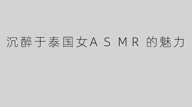沉醉于泰国女ASMR的魅力