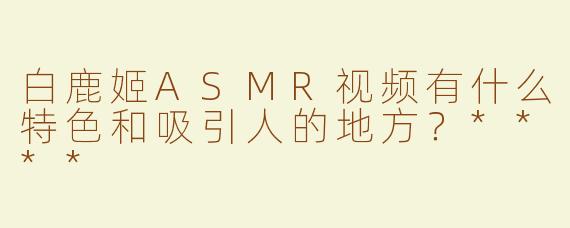 白鹿姬ASMR视频有什么特色和吸引人的地方？****