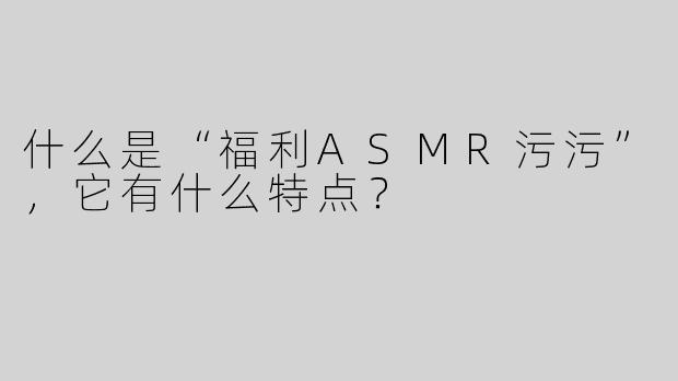 什么是“福利ASMR污污”，它有什么特点？