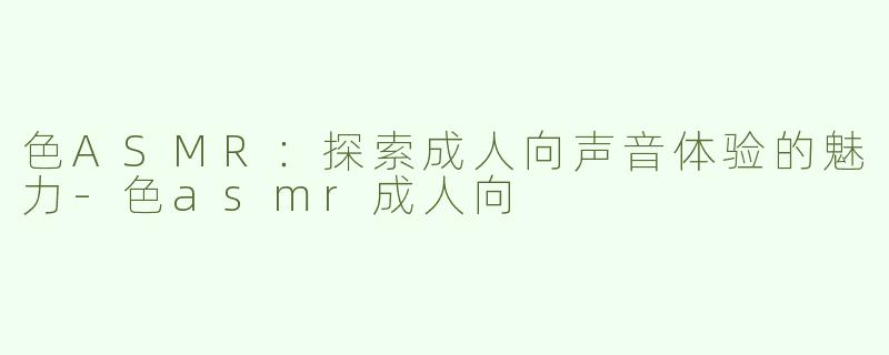色ASMR：探索成人向声音体验的魅力-色asmr成人向