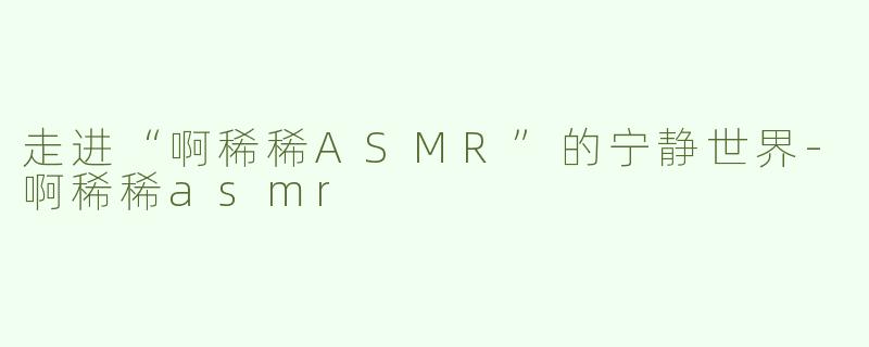 走进“啊稀稀ASMR”的宁静世界