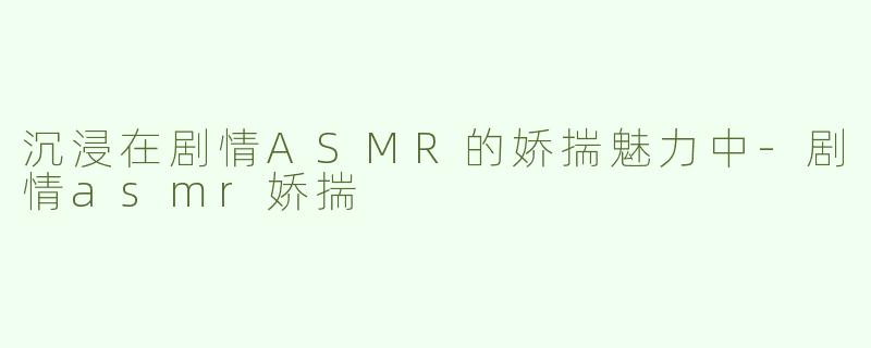 沉浸在剧情ASMR的娇揣魅力中-剧情asmr娇揣