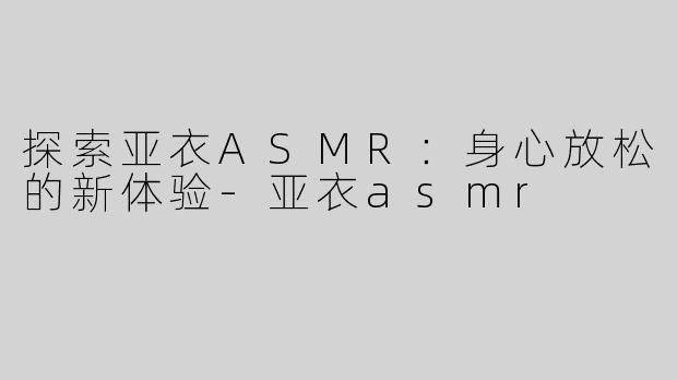 探索亚衣ASMR：身心放松的新体验-亚衣asmr