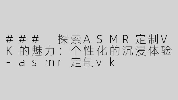 ### 探索ASMR定制VK的魅力：个性化的沉浸体验-asmr定制vk