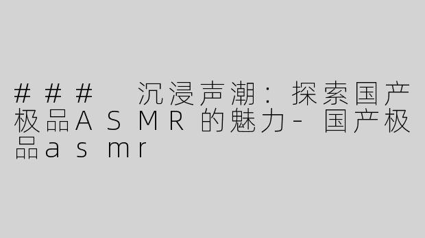 ### 沉浸声潮：探索国产极品ASMR的魅力-国产极品asmr