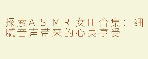 探索ASMR女H合集：细腻音声带来的心灵享受