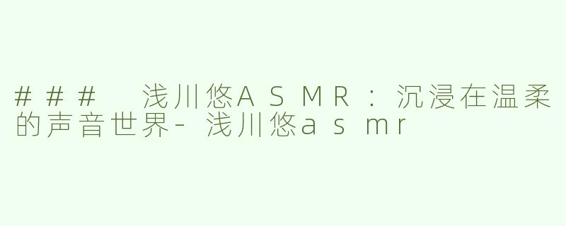 ### 浅川悠ASMR：沉浸在温柔的声音世界-浅川悠asmr
