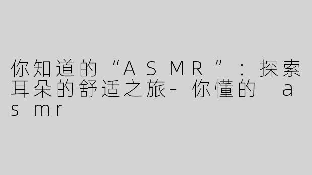 你知道的“ASMR”：探索耳朵的舒适之旅