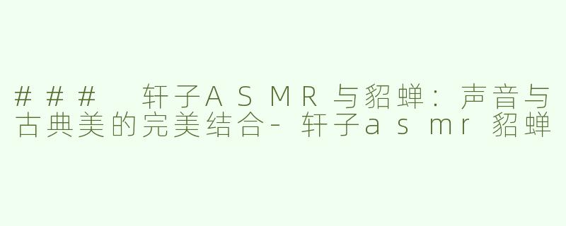 ### 轩子ASMR与貂蝉：声音与古典美的完美结合-轩子asmr貂蝉