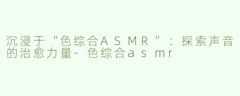 沉浸于“色综合ASMR”：探索声音的治愈力量-色综合asmr