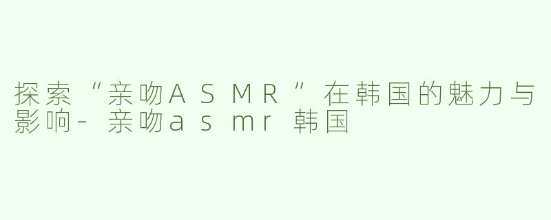 探索“亲吻ASMR”在韩国的魅力与影响-亲吻asmr韩国