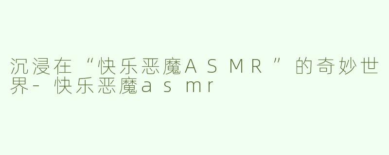 沉浸在“快乐恶魔ASMR”的奇妙世界-快乐恶魔asmr