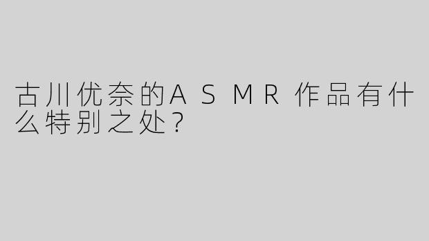 古川优奈的ASMR作品有什么特别之处？