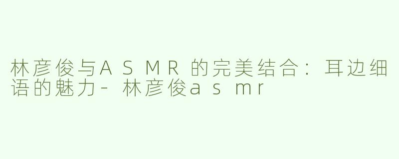 林彦俊与ASMR的完美结合：耳边细语的魅力-林彦俊asmr
