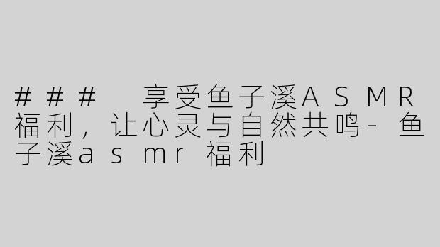 ### 享受鱼子溪ASMR福利，让心灵与自然共鸣-鱼子溪asmr福利