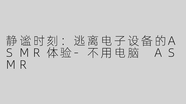 静谧时刻：逃离电子设备的ASMR体验