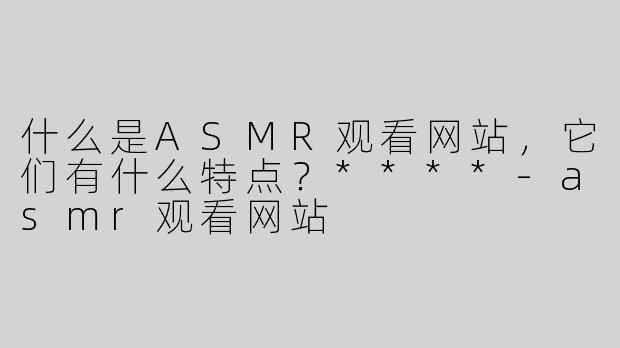 什么是ASMR观看网站，它们有什么特点？****