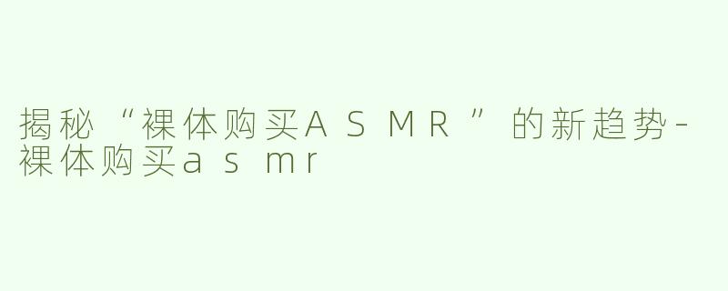 揭秘“裸体购买ASMR”的新趋势-裸体购买asmr