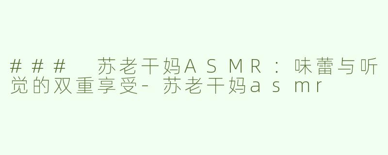 ### 苏老干妈ASMR：味蕾与听觉的双重享受-苏老干妈asmr