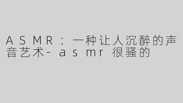 ASMR：一种让人沉醉的声音艺术-asmr很骚的