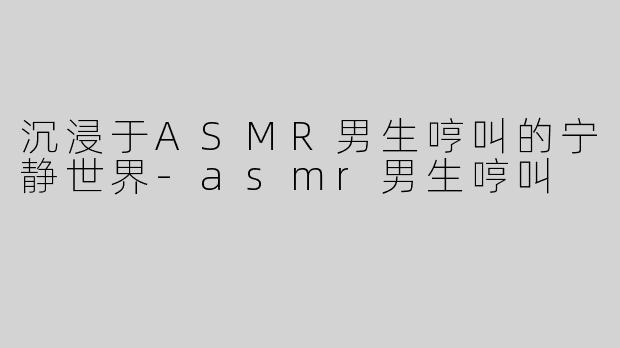 沉浸于ASMR男生哼叫的宁静世界-asmr男生哼叫