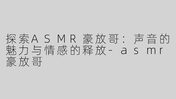 探索ASMR豪放哥：声音的魅力与情感的释放-asmr豪放哥