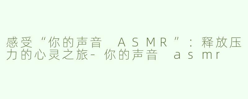 感受“你的声音 ASMR”：释放压力的心灵之旅-你的声音 asmr
