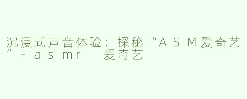 沉浸式声音体验：探秘“ASM爱奇艺”