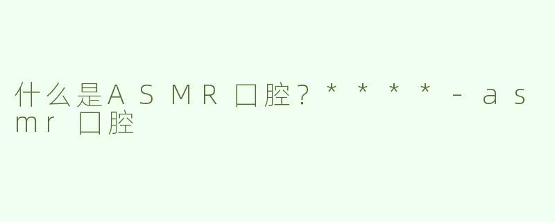 什么是ASMR囗腔？****
