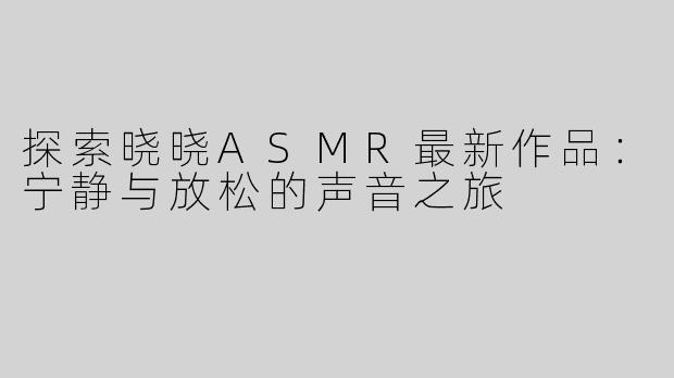 探索晓晓ASMR最新作品：宁静与放松的声音之旅