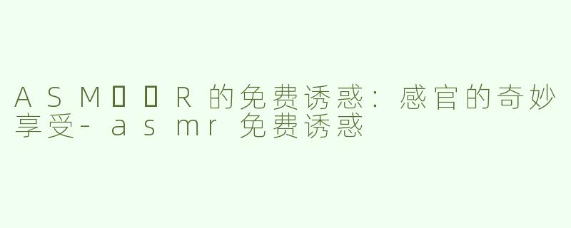 ASM​​R的免费诱惑：感官的奇妙享受-asmr免费诱惑