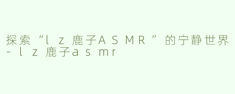 探索“lz鹿子ASMR”的宁静世界-lz鹿子asmr