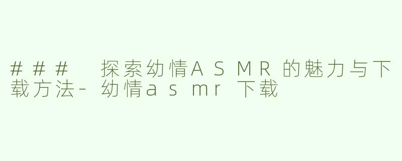 ### 探索幼情ASMR的魅力与下载方法-幼情asmr下载