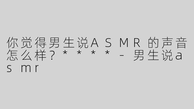 你觉得男生说ASMR的声音怎么样？****