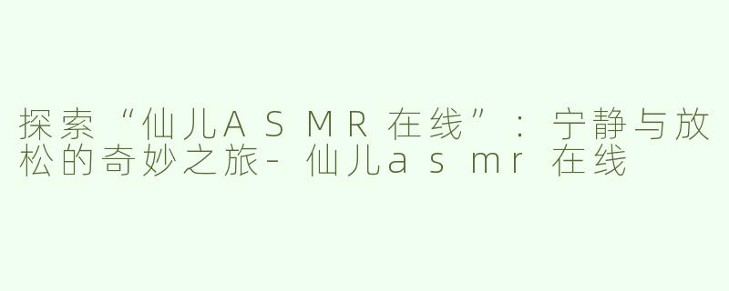 探索“仙儿ASMR在线”：宁静与放松的奇妙之旅-仙儿asmr在线