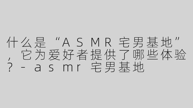 什么是“ASMR宅男基地”，它为爱好者提供了哪些体验？