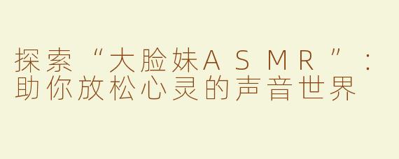 探索“大脸妹ASMR”：助你放松心灵的声音世界