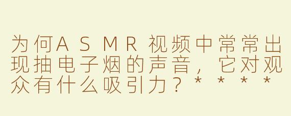 为何ASMR视频中常常出现抽电子烟的声音，它对观众有什么吸引力？****