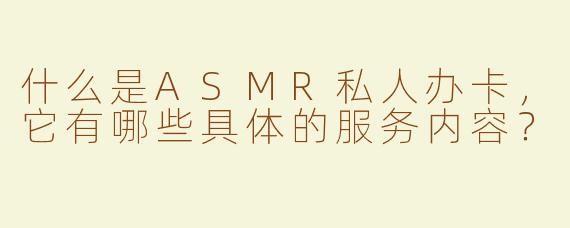 什么是ASMR私人办卡，它有哪些具体的服务内容？