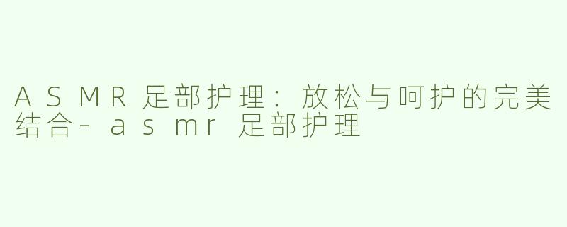 ASMR足部护理：放松与呵护的完美结合-asmr足部护理