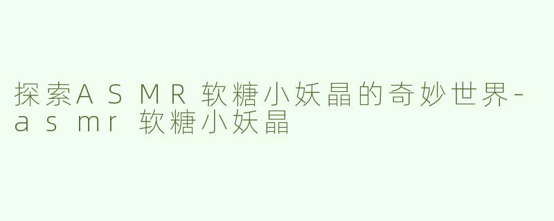 探索ASMR软糖小妖晶的奇妙世界-asmr软糖小妖晶