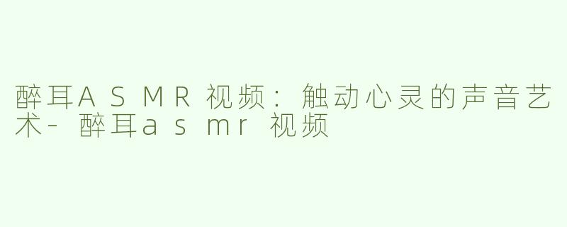 醉耳ASMR视频：触动心灵的声音艺术-醉耳asmr视频