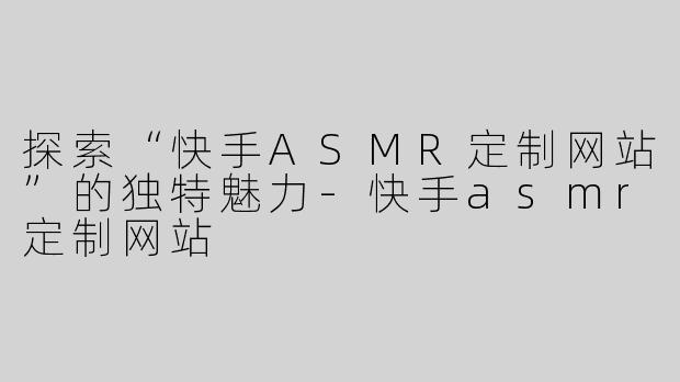 探索“快手ASMR定制网站”的独特魅力